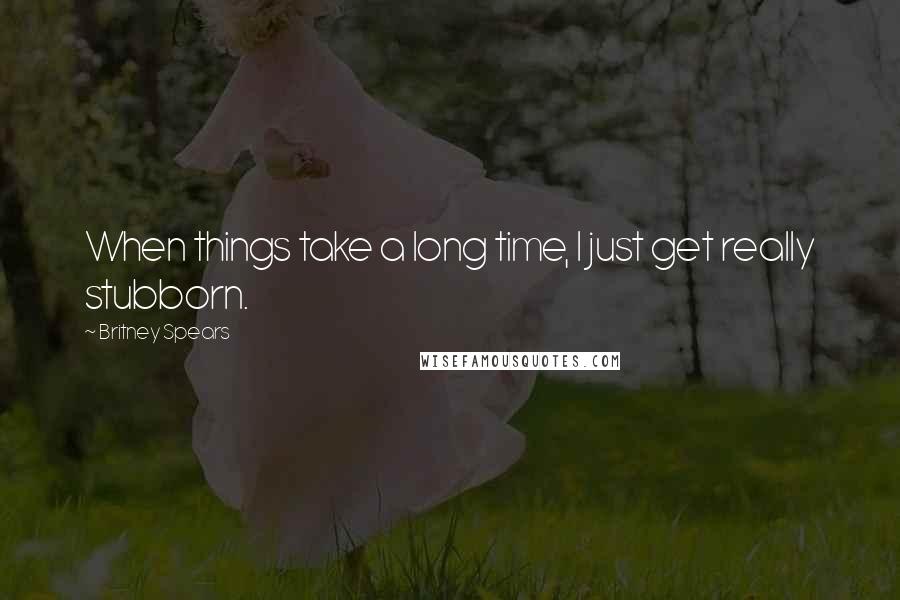 Britney Spears Quotes: When things take a long time, I just get really stubborn.