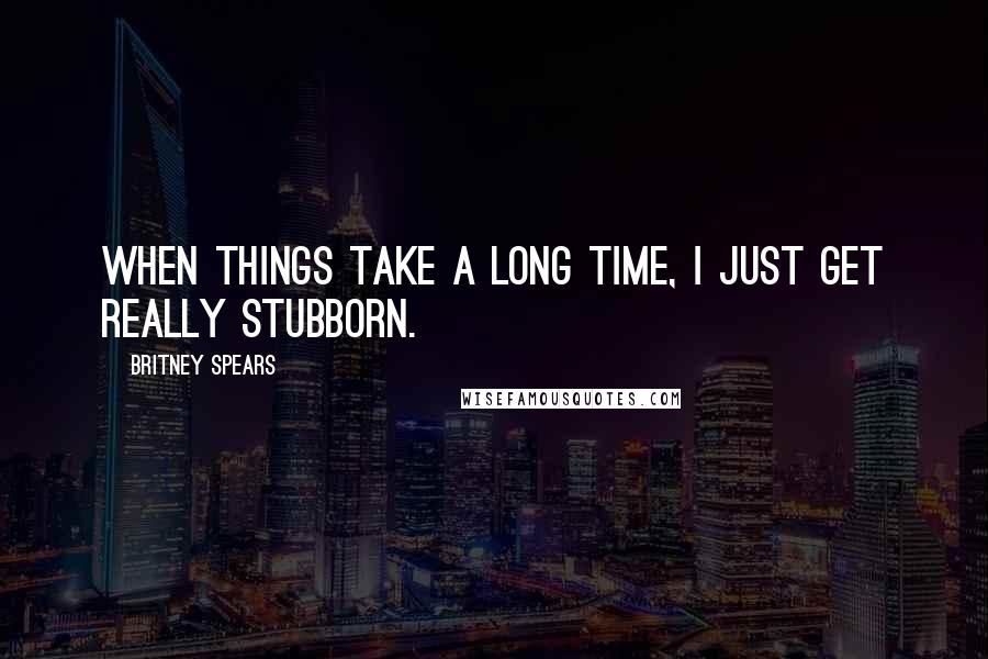 Britney Spears Quotes: When things take a long time, I just get really stubborn.