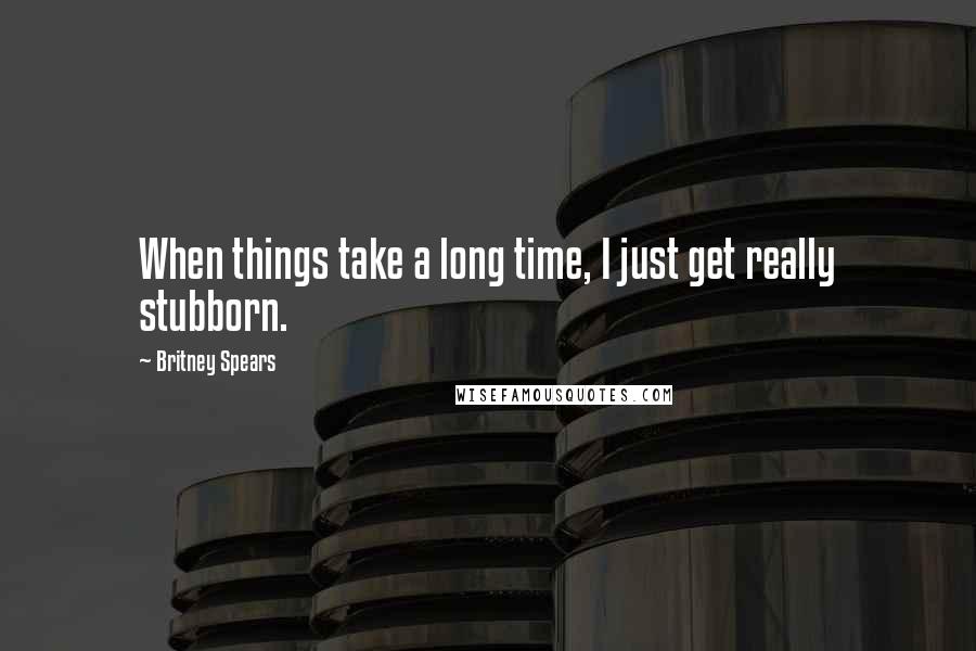 Britney Spears Quotes: When things take a long time, I just get really stubborn.