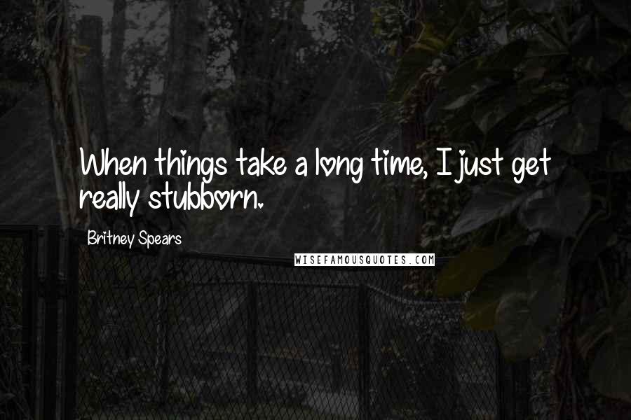 Britney Spears Quotes: When things take a long time, I just get really stubborn.