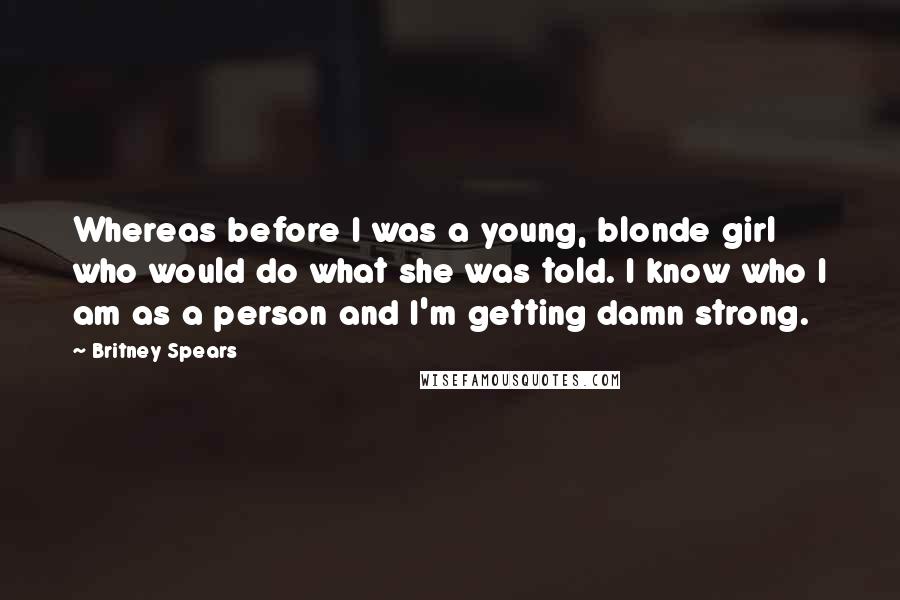 Britney Spears Quotes: Whereas before I was a young, blonde girl who would do what she was told. I know who I am as a person and I'm getting damn strong.
