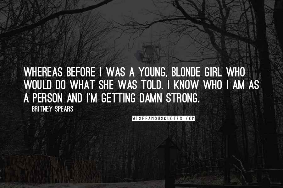 Britney Spears Quotes: Whereas before I was a young, blonde girl who would do what she was told. I know who I am as a person and I'm getting damn strong.