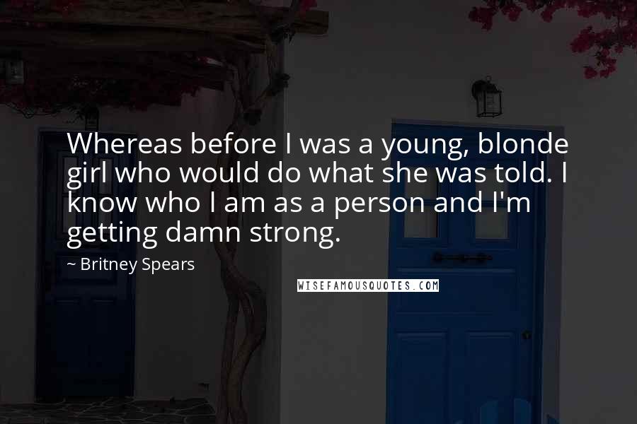 Britney Spears Quotes: Whereas before I was a young, blonde girl who would do what she was told. I know who I am as a person and I'm getting damn strong.