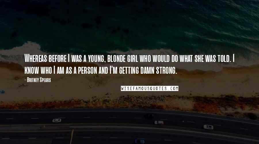 Britney Spears Quotes: Whereas before I was a young, blonde girl who would do what she was told. I know who I am as a person and I'm getting damn strong.