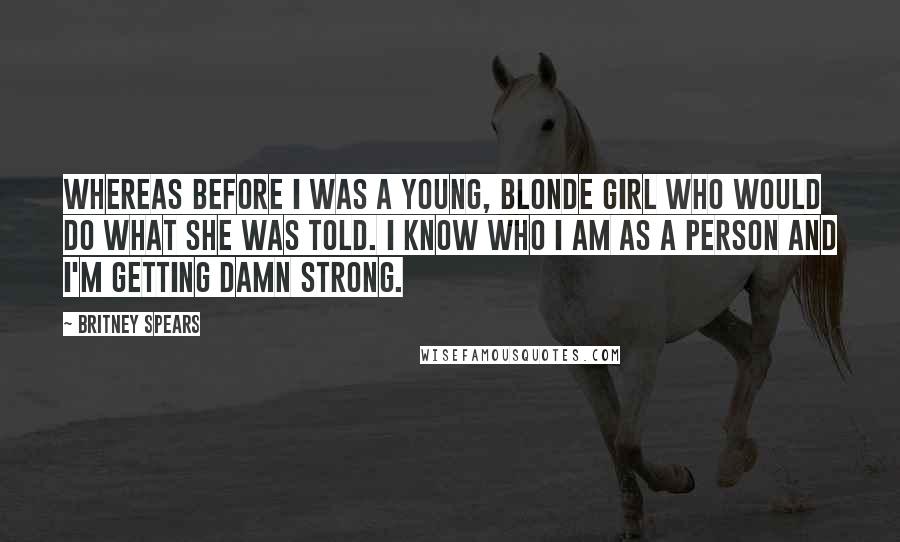 Britney Spears Quotes: Whereas before I was a young, blonde girl who would do what she was told. I know who I am as a person and I'm getting damn strong.