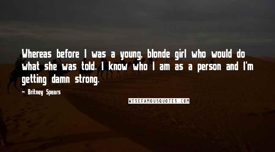 Britney Spears Quotes: Whereas before I was a young, blonde girl who would do what she was told. I know who I am as a person and I'm getting damn strong.