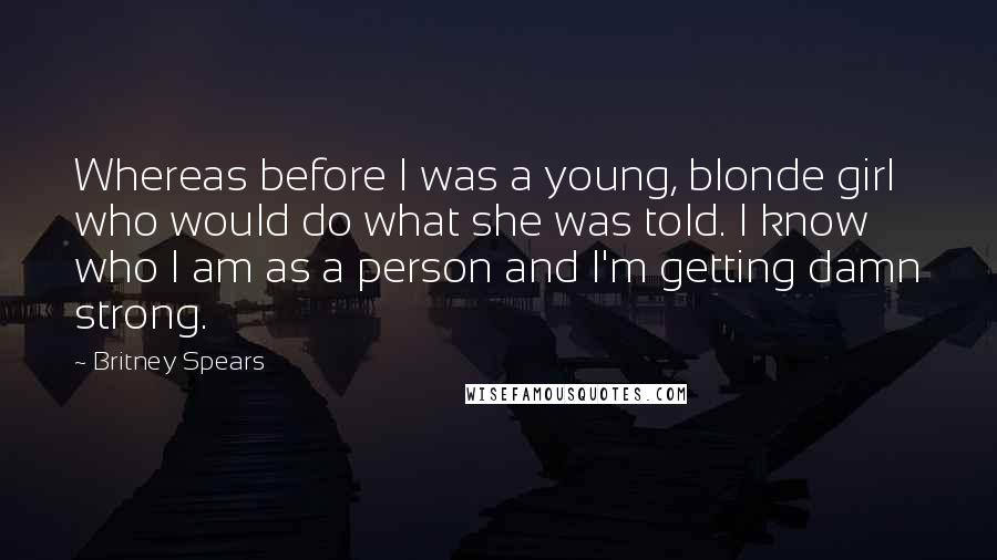 Britney Spears Quotes: Whereas before I was a young, blonde girl who would do what she was told. I know who I am as a person and I'm getting damn strong.