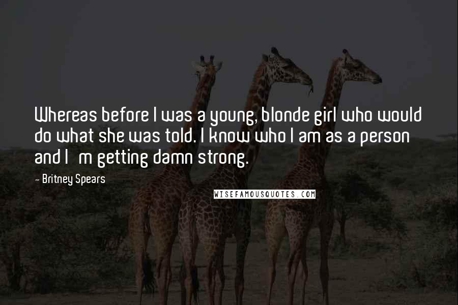 Britney Spears Quotes: Whereas before I was a young, blonde girl who would do what she was told. I know who I am as a person and I'm getting damn strong.