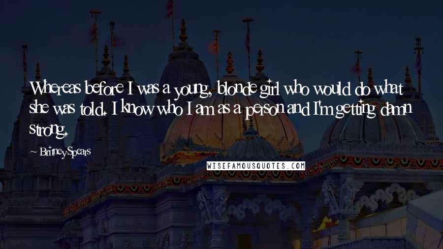 Britney Spears Quotes: Whereas before I was a young, blonde girl who would do what she was told. I know who I am as a person and I'm getting damn strong.