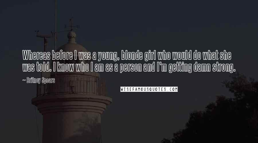 Britney Spears Quotes: Whereas before I was a young, blonde girl who would do what she was told. I know who I am as a person and I'm getting damn strong.