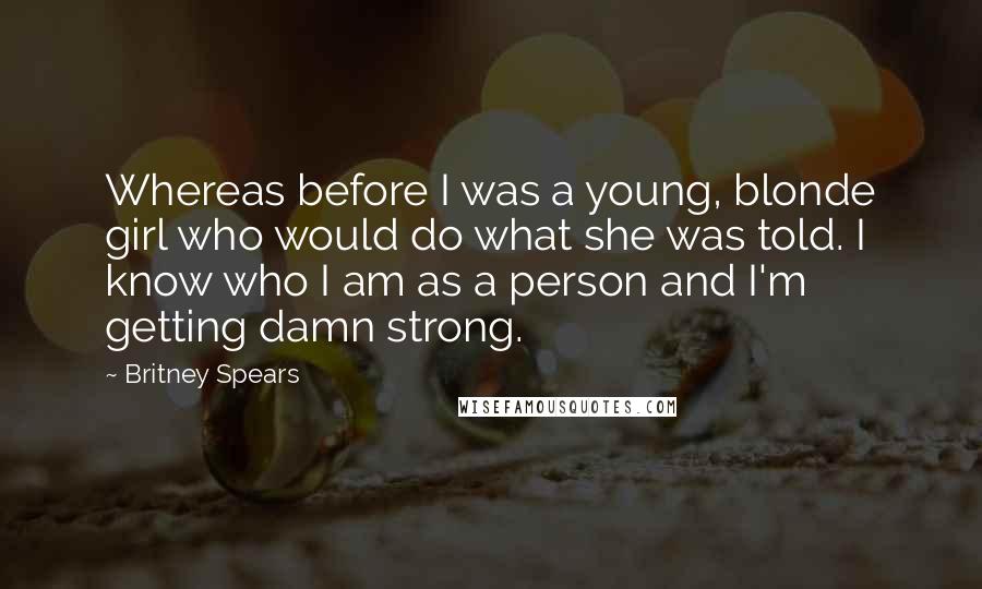 Britney Spears Quotes: Whereas before I was a young, blonde girl who would do what she was told. I know who I am as a person and I'm getting damn strong.