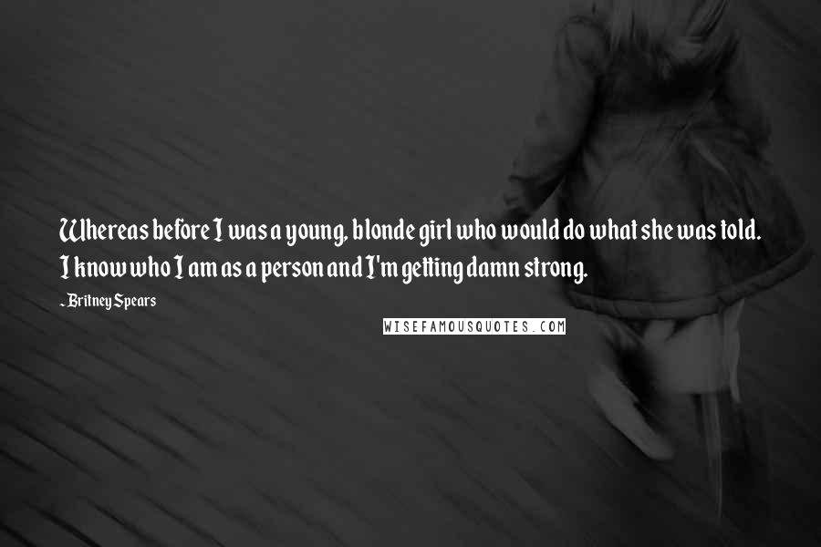Britney Spears Quotes: Whereas before I was a young, blonde girl who would do what she was told. I know who I am as a person and I'm getting damn strong.