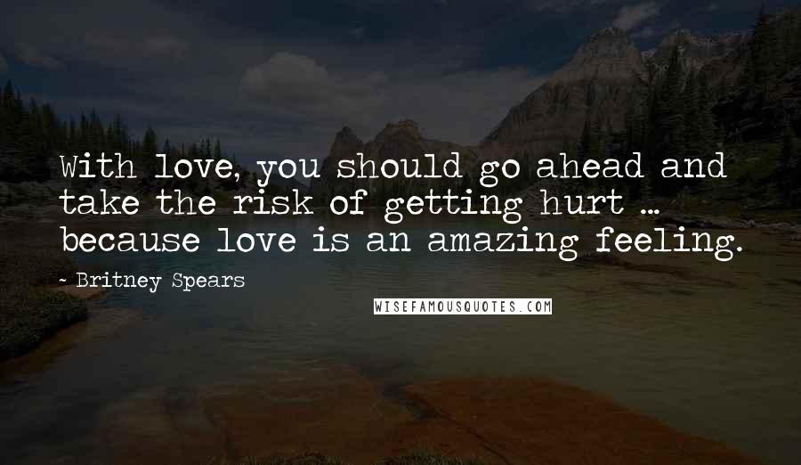 Britney Spears Quotes: With love, you should go ahead and take the risk of getting hurt ... because love is an amazing feeling.