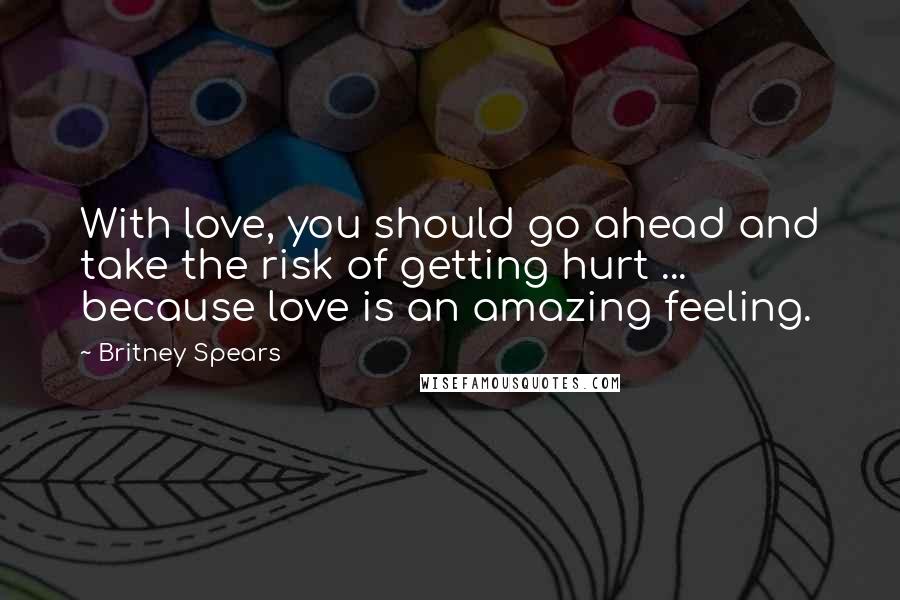 Britney Spears Quotes: With love, you should go ahead and take the risk of getting hurt ... because love is an amazing feeling.