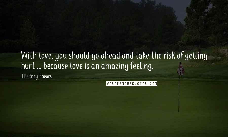 Britney Spears Quotes: With love, you should go ahead and take the risk of getting hurt ... because love is an amazing feeling.
