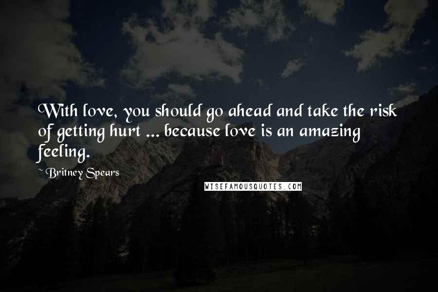 Britney Spears Quotes: With love, you should go ahead and take the risk of getting hurt ... because love is an amazing feeling.