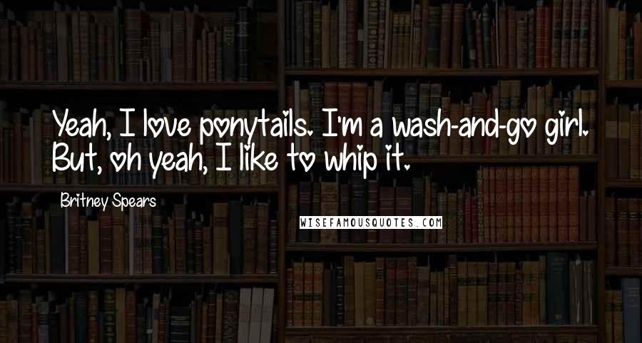 Britney Spears Quotes: Yeah, I love ponytails. I'm a wash-and-go girl. But, oh yeah, I like to whip it.