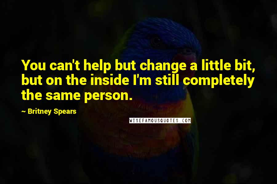 Britney Spears Quotes: You can't help but change a little bit, but on the inside I'm still completely the same person.