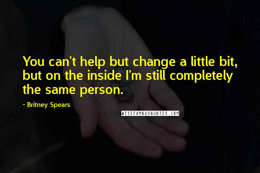 Britney Spears Quotes: You can't help but change a little bit, but on the inside I'm still completely the same person.