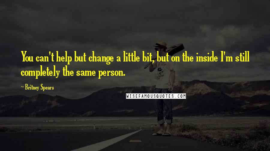 Britney Spears Quotes: You can't help but change a little bit, but on the inside I'm still completely the same person.