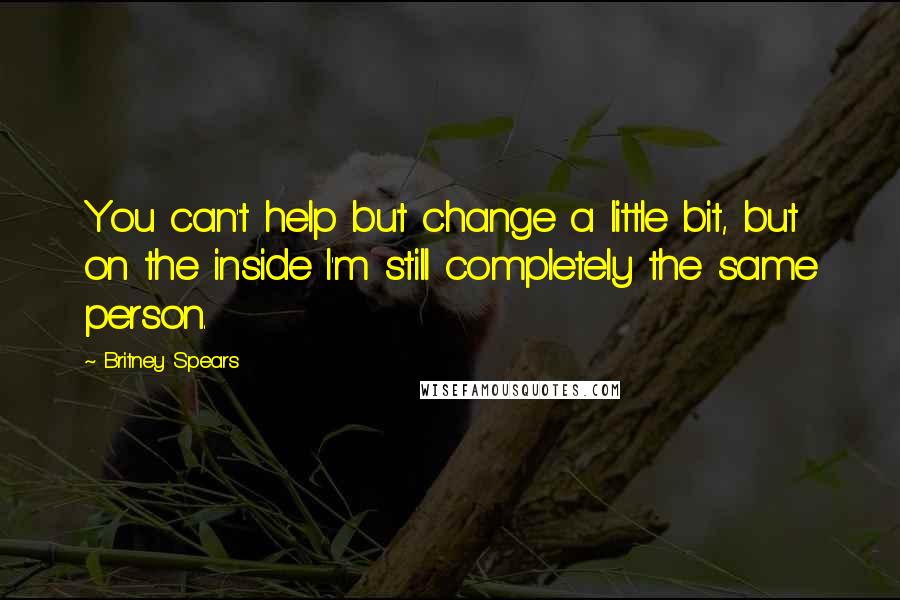Britney Spears Quotes: You can't help but change a little bit, but on the inside I'm still completely the same person.