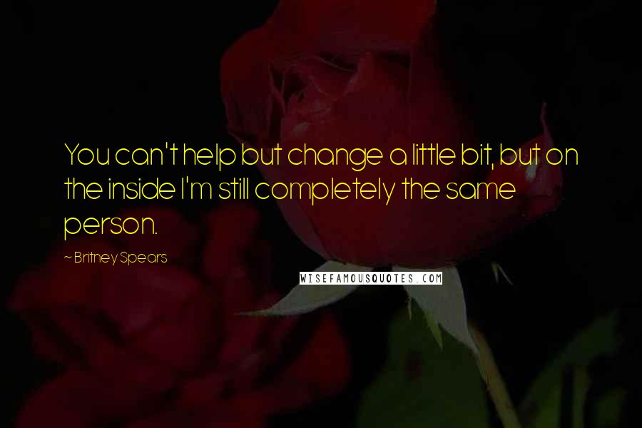 Britney Spears Quotes: You can't help but change a little bit, but on the inside I'm still completely the same person.