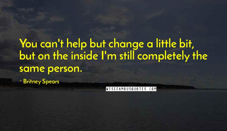 Britney Spears Quotes: You can't help but change a little bit, but on the inside I'm still completely the same person.