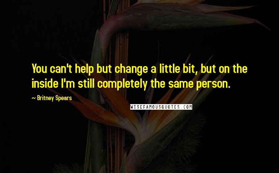 Britney Spears Quotes: You can't help but change a little bit, but on the inside I'm still completely the same person.