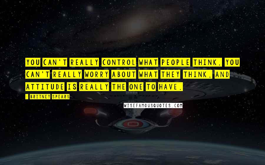 Britney Spears Quotes: You can't really control what people think. You can't really worry about what they think, and attitude is really the one to have.