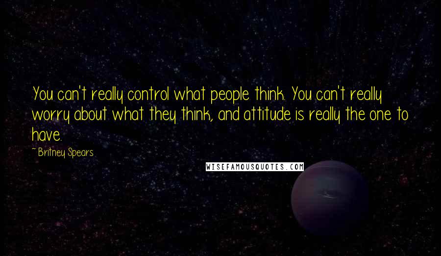 Britney Spears Quotes: You can't really control what people think. You can't really worry about what they think, and attitude is really the one to have.