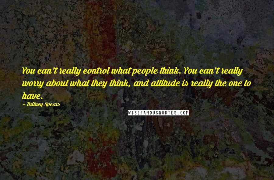Britney Spears Quotes: You can't really control what people think. You can't really worry about what they think, and attitude is really the one to have.
