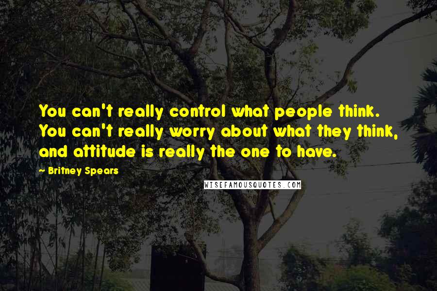 Britney Spears Quotes: You can't really control what people think. You can't really worry about what they think, and attitude is really the one to have.