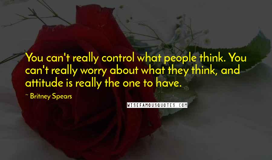 Britney Spears Quotes: You can't really control what people think. You can't really worry about what they think, and attitude is really the one to have.