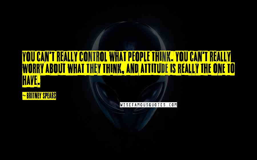 Britney Spears Quotes: You can't really control what people think. You can't really worry about what they think, and attitude is really the one to have.