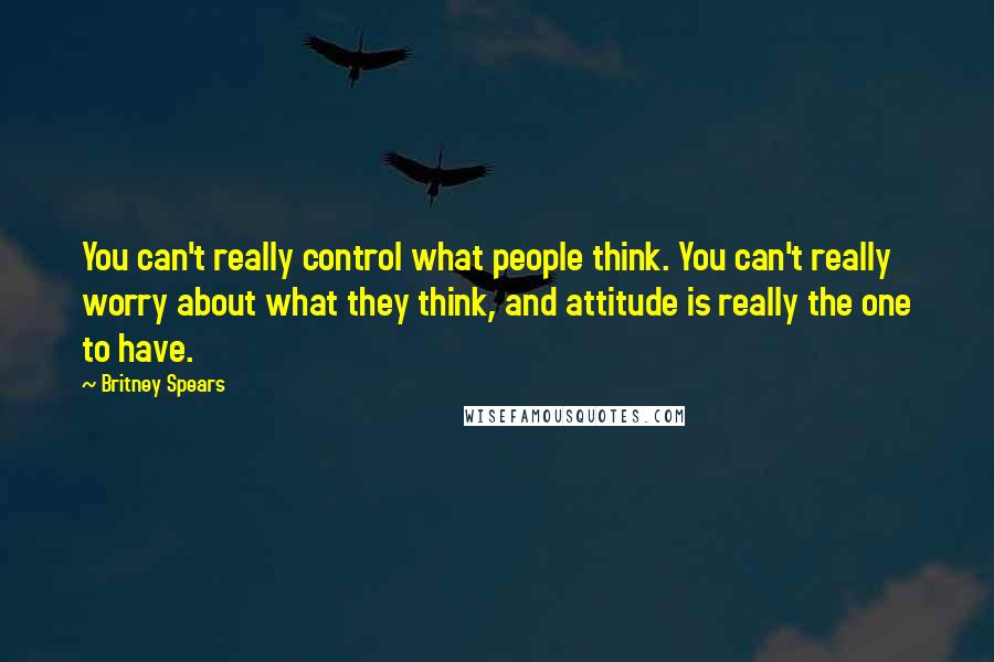 Britney Spears Quotes: You can't really control what people think. You can't really worry about what they think, and attitude is really the one to have.