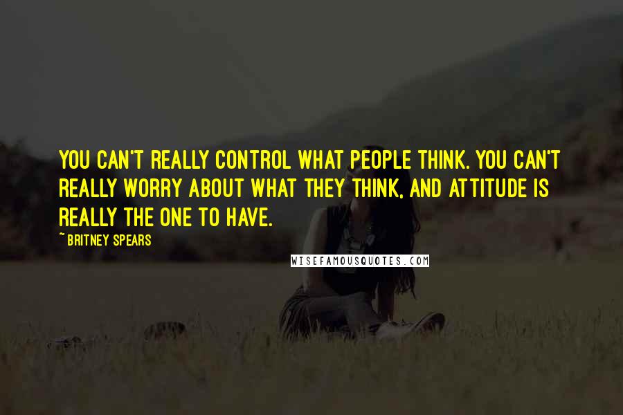 Britney Spears Quotes: You can't really control what people think. You can't really worry about what they think, and attitude is really the one to have.