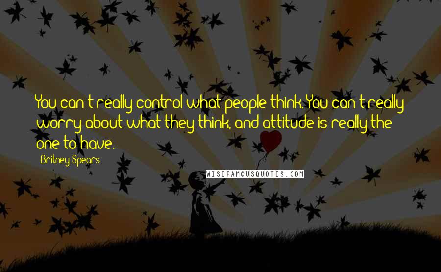Britney Spears Quotes: You can't really control what people think. You can't really worry about what they think, and attitude is really the one to have.