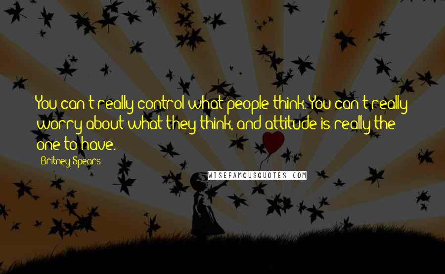 Britney Spears Quotes: You can't really control what people think. You can't really worry about what they think, and attitude is really the one to have.