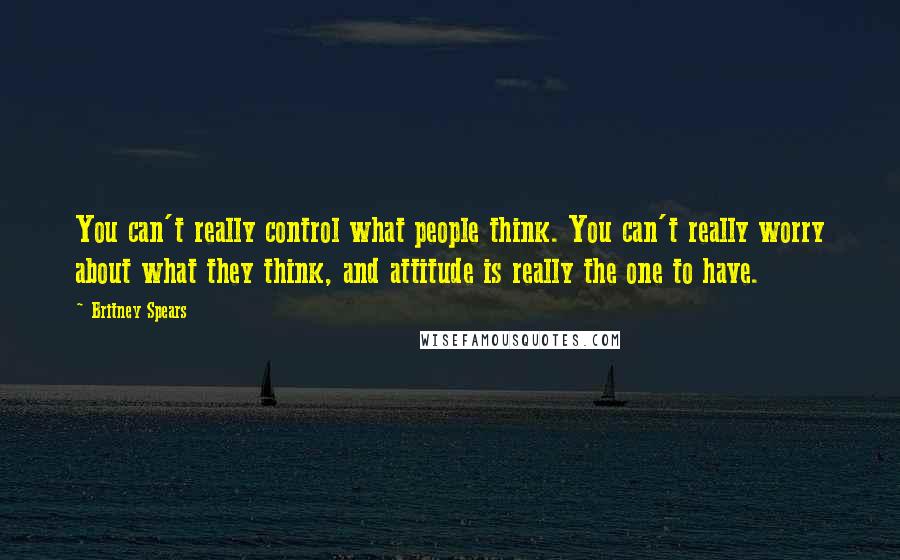 Britney Spears Quotes: You can't really control what people think. You can't really worry about what they think, and attitude is really the one to have.