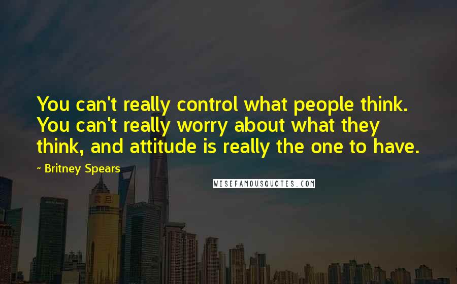 Britney Spears Quotes: You can't really control what people think. You can't really worry about what they think, and attitude is really the one to have.