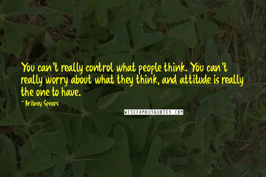 Britney Spears Quotes: You can't really control what people think. You can't really worry about what they think, and attitude is really the one to have.