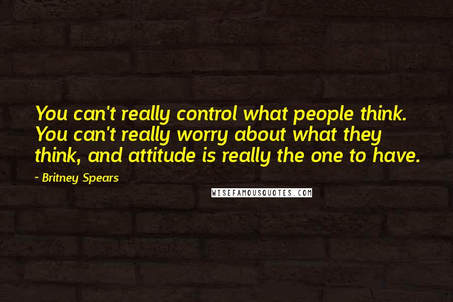 Britney Spears Quotes: You can't really control what people think. You can't really worry about what they think, and attitude is really the one to have.