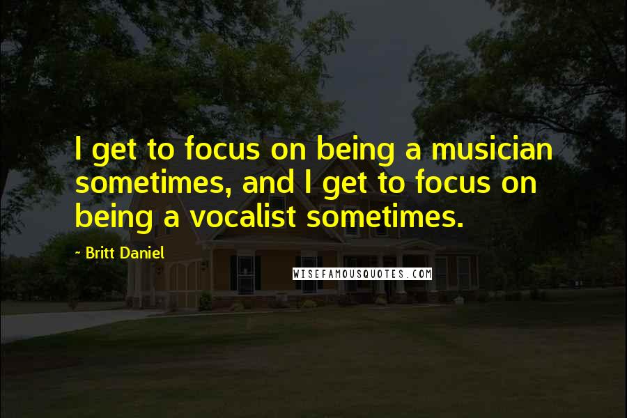 Britt Daniel Quotes: I get to focus on being a musician sometimes, and I get to focus on being a vocalist sometimes.