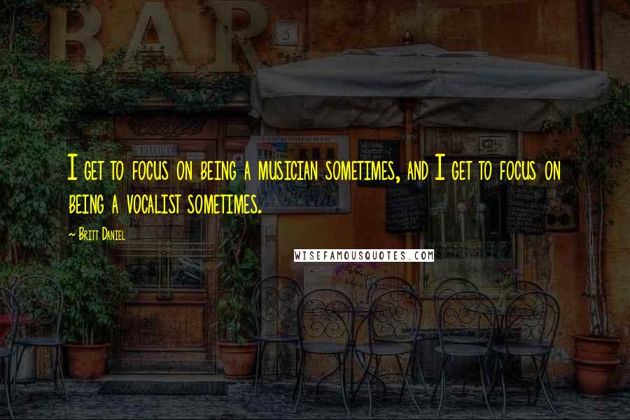 Britt Daniel Quotes: I get to focus on being a musician sometimes, and I get to focus on being a vocalist sometimes.