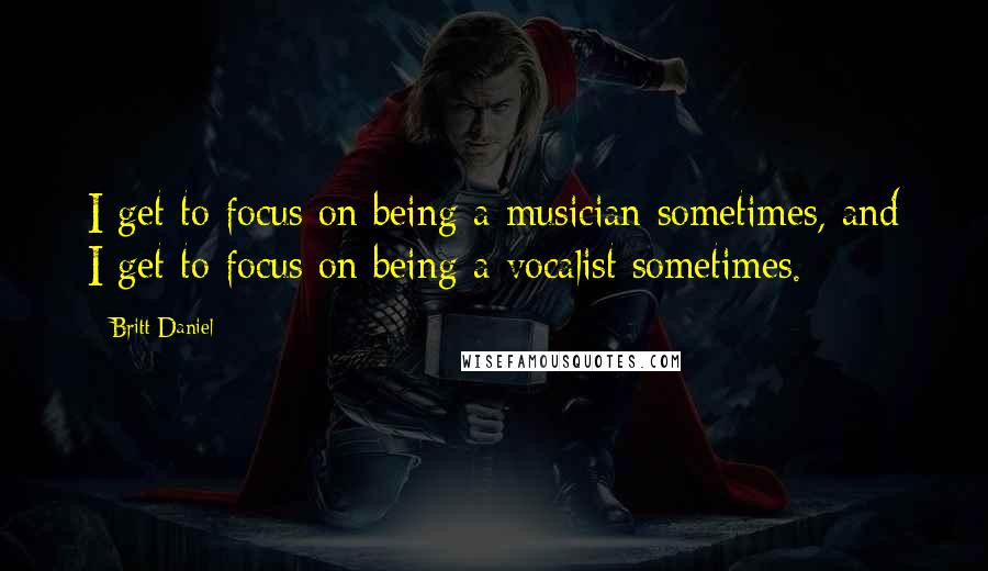 Britt Daniel Quotes: I get to focus on being a musician sometimes, and I get to focus on being a vocalist sometimes.
