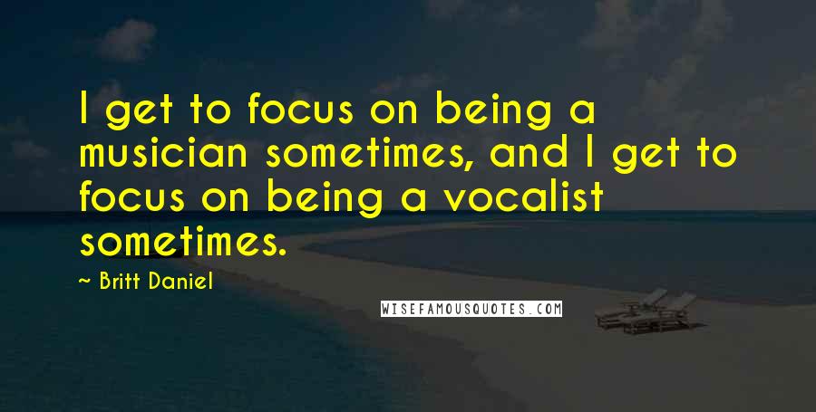 Britt Daniel Quotes: I get to focus on being a musician sometimes, and I get to focus on being a vocalist sometimes.