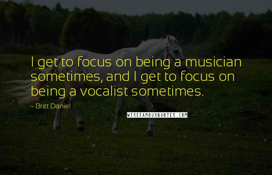 Britt Daniel Quotes: I get to focus on being a musician sometimes, and I get to focus on being a vocalist sometimes.