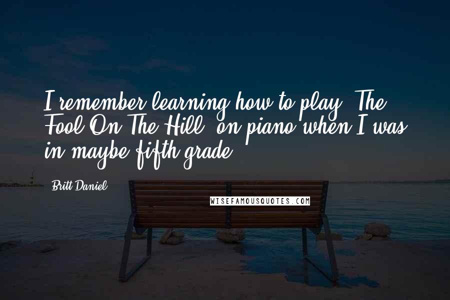 Britt Daniel Quotes: I remember learning how to play 'The Fool On The Hill' on piano when I was in maybe fifth grade.