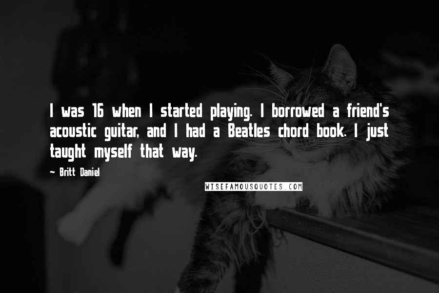Britt Daniel Quotes: I was 16 when I started playing. I borrowed a friend's acoustic guitar, and I had a Beatles chord book. I just taught myself that way.