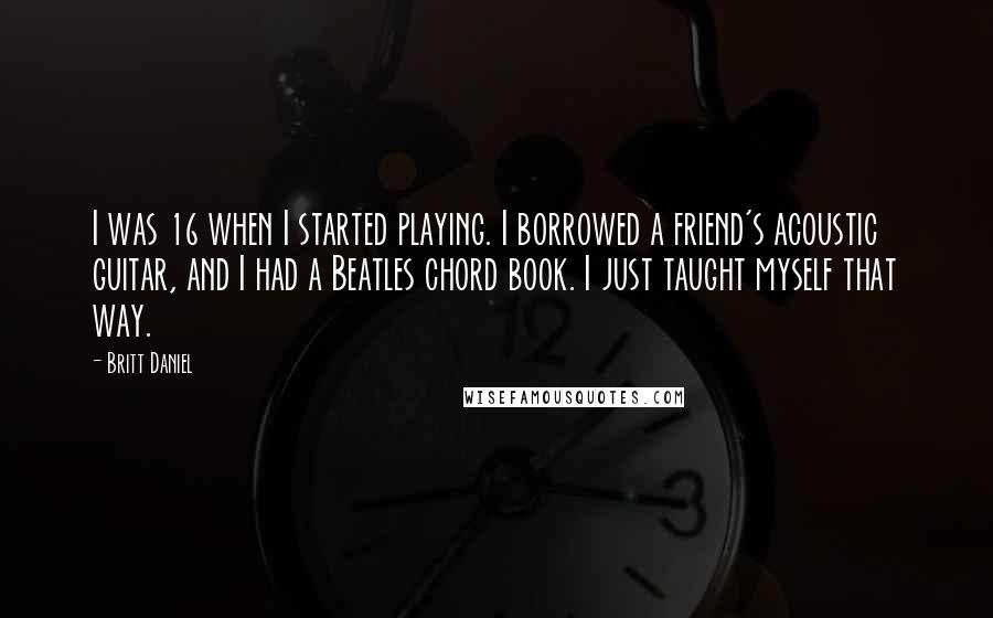 Britt Daniel Quotes: I was 16 when I started playing. I borrowed a friend's acoustic guitar, and I had a Beatles chord book. I just taught myself that way.